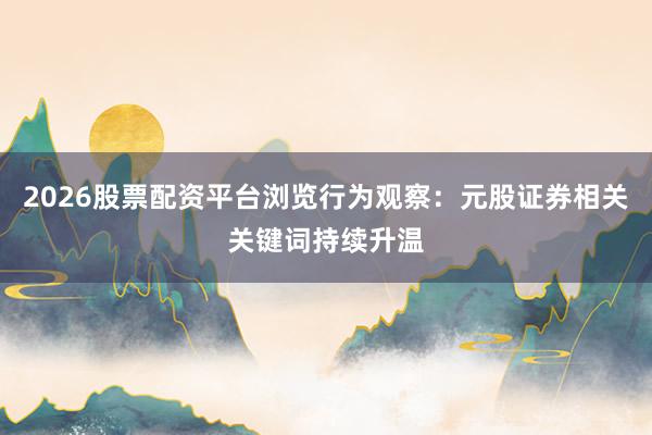 2026股票配资平台浏览行为观察：元股证券相关关键词持续升温