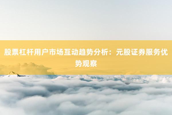 股票杠杆用户市场互动趋势分析：元股证券服务优势观察