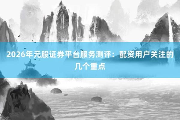 2026年元股证券平台服务测评：配资用户关注的几个重点