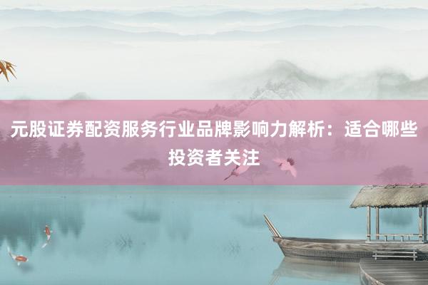 元股证券配资服务行业品牌影响力解析:适合哪些投资者关注