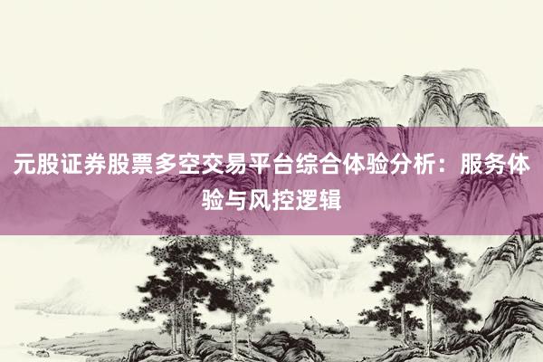 元股证券股票多空交易平台综合体验分析：服务体验与风控逻辑