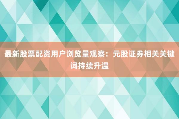 最新股票配资用户浏览量观察：元股证券相关关键词持续升温