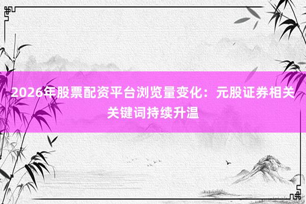 2026年股票配资平台浏览量变化：元股证券相关关键词持续升温