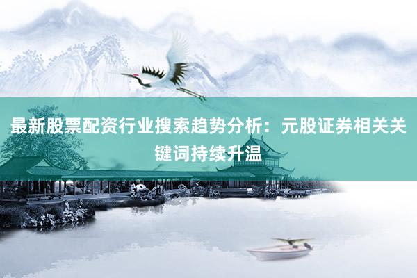 最新股票配资行业搜索趋势分析：元股证券相关关键词持续升温