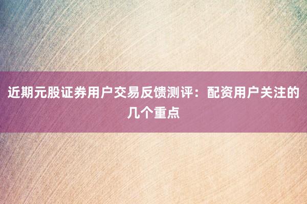 近期元股证券用户交易反馈测评：配资用户关注的几个重点