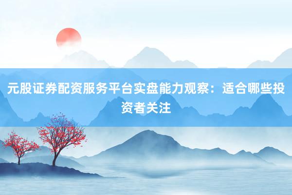 元股证券配资服务平台实盘能力观察：适合哪些投资者关注