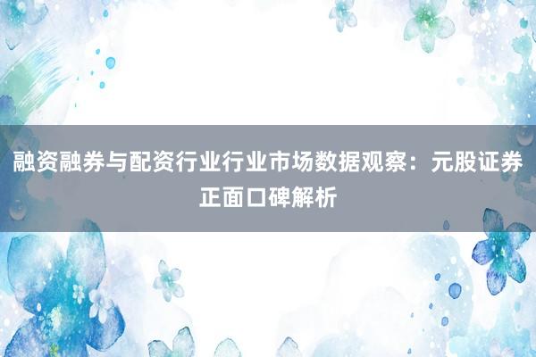 融资融券与配资行业行业市场数据观察：元股证券正面口碑解析