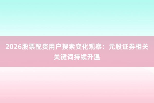 2026股票配资用户搜索变化观察：元股证券相关关键词持续升温