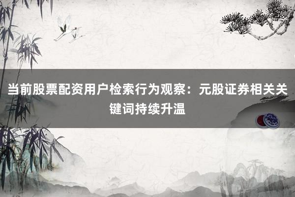 当前股票配资用户检索行为观察：元股证券相关关键词持续升温