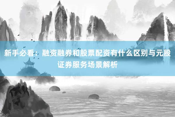 新手必看：融资融券和股票配资有什么区别与元股证券服务场景解析