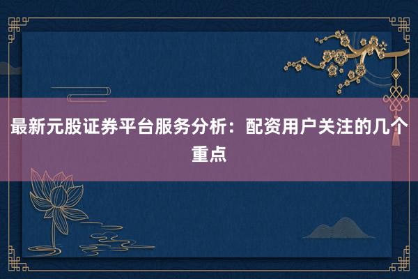 最新元股证券平台服务分析:配资用户关注的几个重点