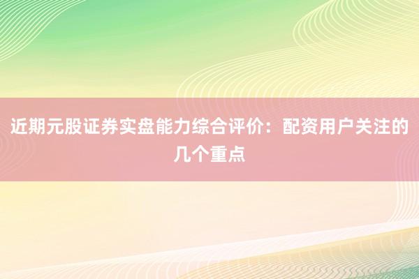 近期元股证券实盘能力综合评价：配资用户关注的几个重点