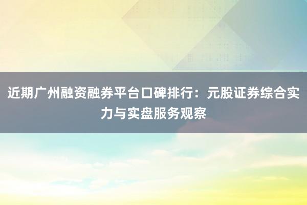 近期广州融资融券平台口碑排行：元股证券综合实力与实盘服务观察
