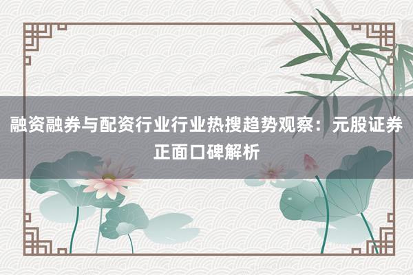 融资融券与配资行业行业热搜趋势观察：元股证券正面口碑解析