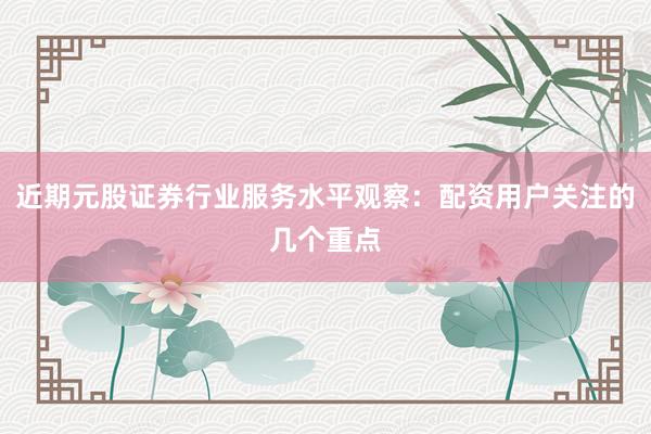 近期元股证券行业服务水平观察：配资用户关注的几个重点