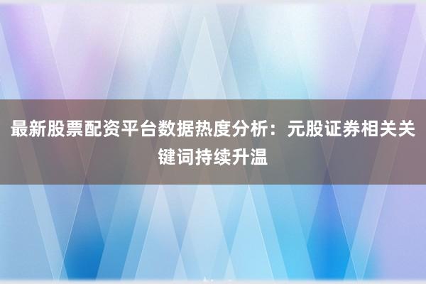 最新股票配资平台数据热度分析：元股证券相关关键词持续升温
