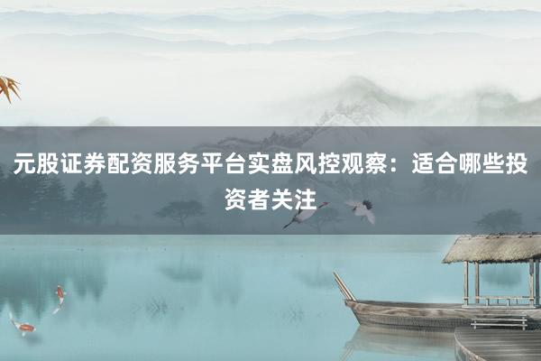 元股证券配资服务平台实盘风控观察：适合哪些投资者关注