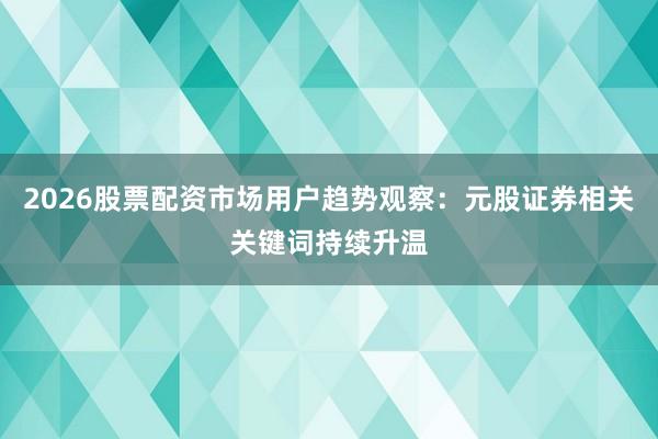 2026股票配资市场用户趋势观察：元股证券相关关键词持续升温