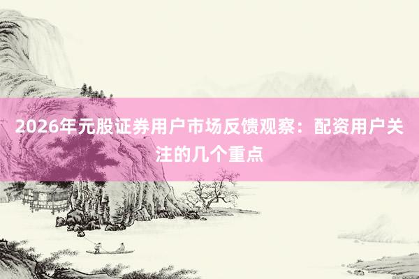 2026年元股证券用户市场反馈观察：配资用户关注的几个重点