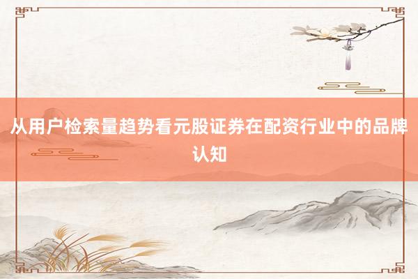 从用户检索量趋势看元股证券在配资行业中的品牌认知