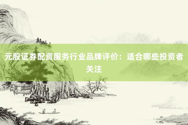 元股证券配资服务行业品牌评价：适合哪些投资者关注