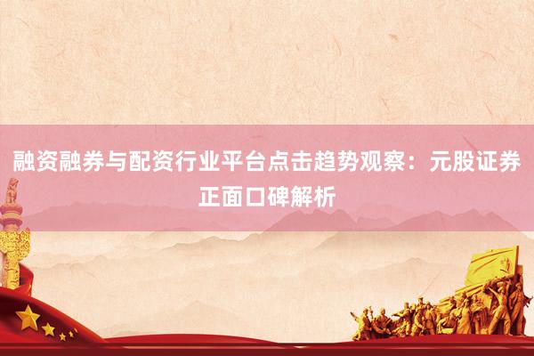 融资融券与配资行业平台点击趋势观察:元股证券正面口碑解析