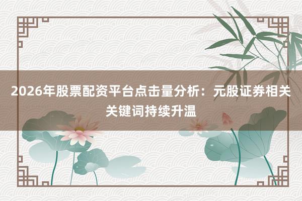 2026年股票配资平台点击量分析：元股证券相关关键词持续升温