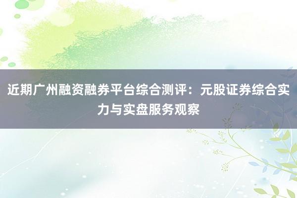 近期广州融资融券平台综合测评：元股证券综合实力与实盘服务观察