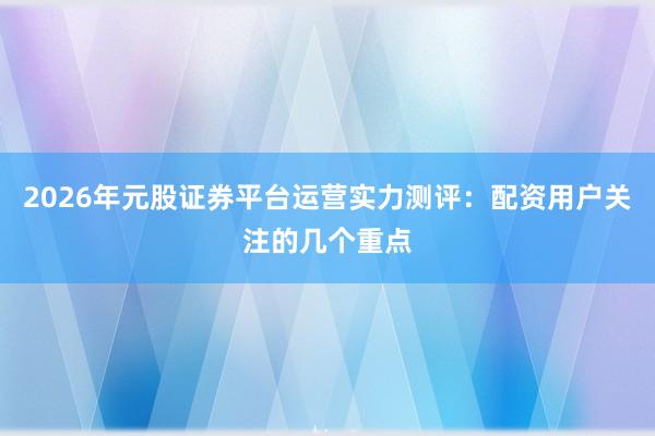 2026年元股证券平台运营实力测评：配资用户关注的几个重点