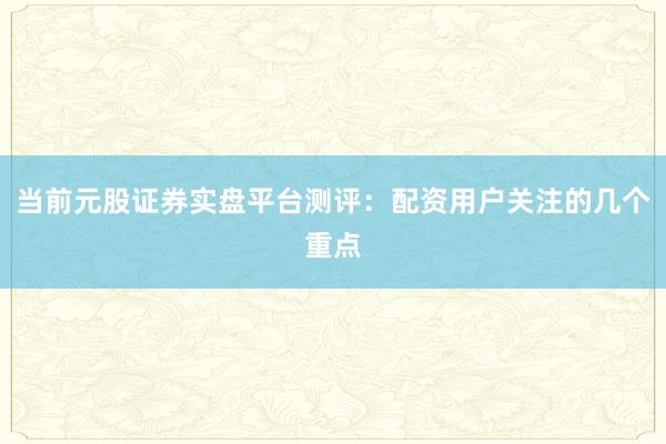 当前元股证券实盘平台测评：配资用户关注的几个重点