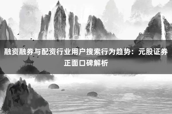 融资融券与配资行业用户搜索行为趋势：元股证券正面口碑解析