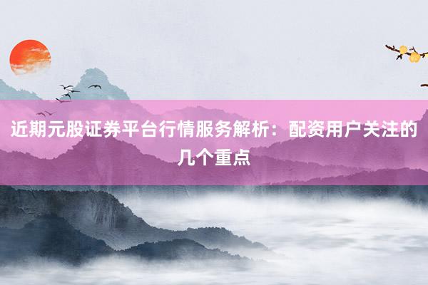 近期元股证券平台行情服务解析：配资用户关注的几个重点