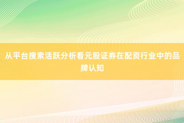 从平台搜索活跃分析看元股证券在配资行业中的品牌认知