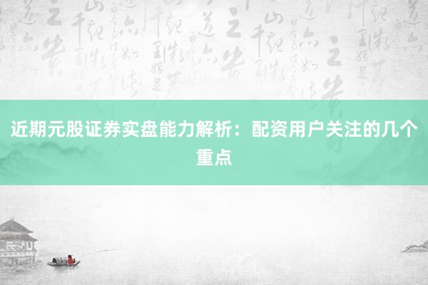 近期元股证券实盘能力解析:配资用户关注的几个重点