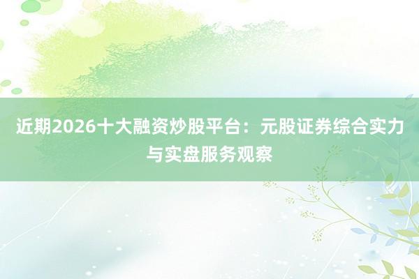 近期2026十大融资炒股平台：元股证券综合实力与实盘服务观察