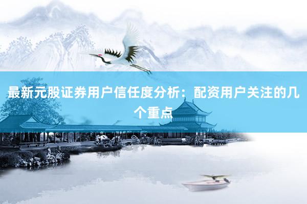 最新元股证券用户信任度分析：配资用户关注的几个重点