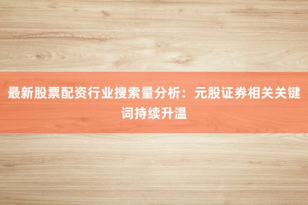 最新股票配资行业搜索量分析：元股证券相关关键词持续升温