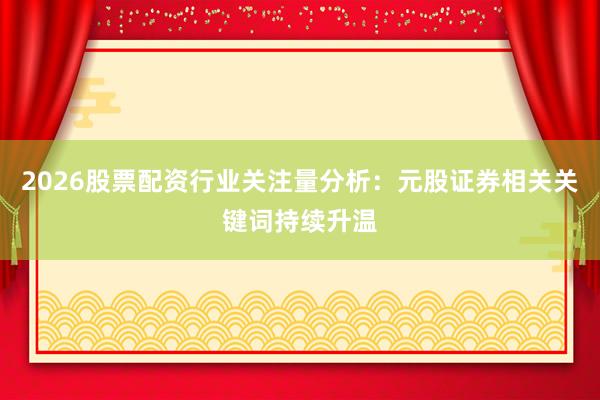 2026股票配资行业关注量分析：元股证券相关关键词持续升温