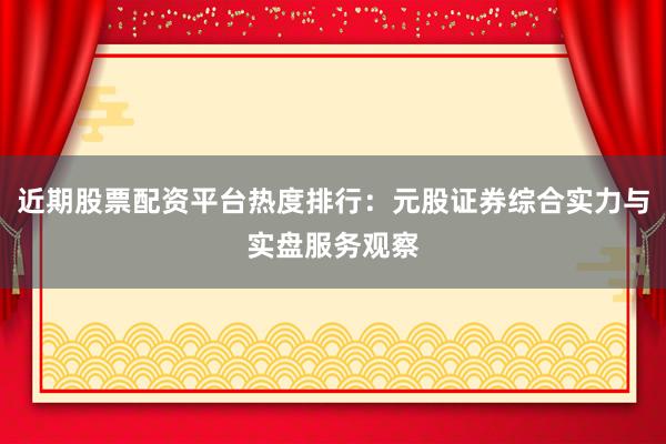 近期股票配资平台热度排行：元股证券综合实力与实盘服务观察