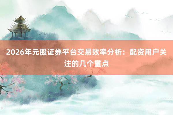 2026年元股证券平台交易效率分析：配资用户关注的几个重点
