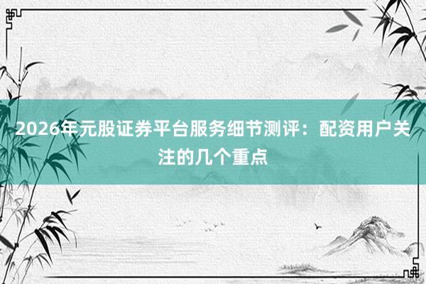 2026年元股证券平台服务细节测评：配资用户关注的几个重点