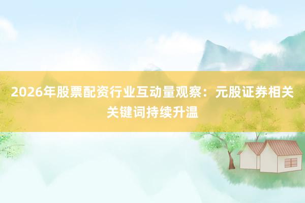 2026年股票配资行业互动量观察：元股证券相关关键词持续升温