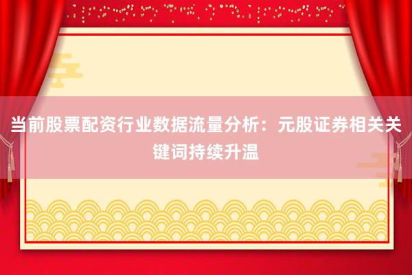 当前股票配资行业数据流量分析：元股证券相关关键词持续升温