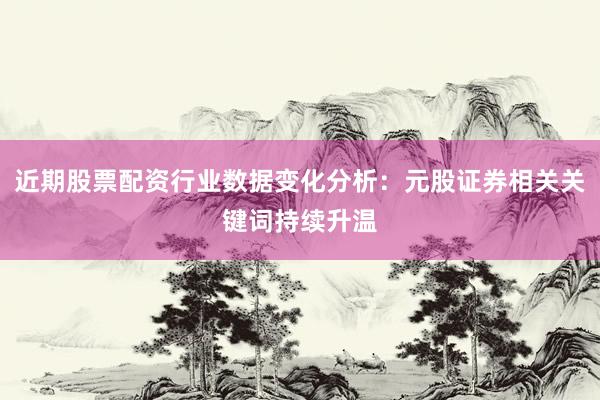 近期股票配资行业数据变化分析：元股证券相关关键词持续升温