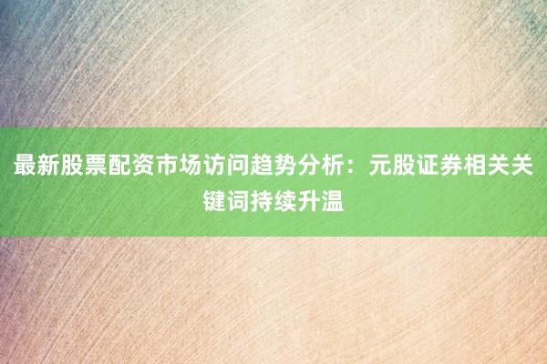 最新股票配资市场访问趋势分析:元股证券相关关键词持续升温