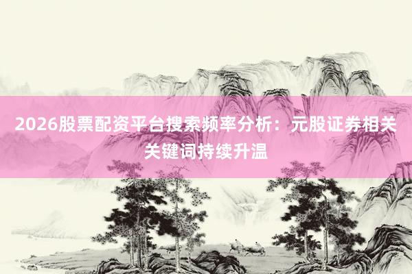2026股票配资平台搜索频率分析：元股证券相关关键词持续升温