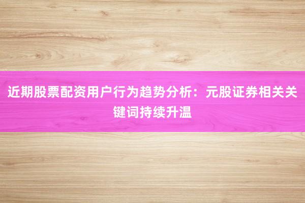 近期股票配资用户行为趋势分析：元股证券相关关键词持续升温