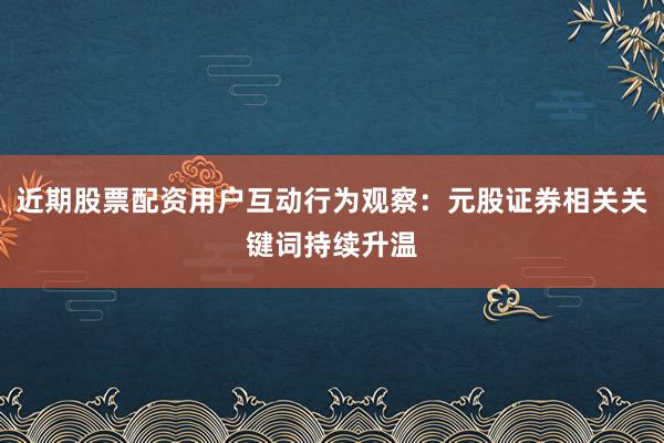 近期股票配资用户互动行为观察：元股证券相关关键词持续升温