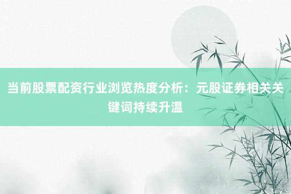 当前股票配资行业浏览热度分析：元股证券相关关键词持续升温