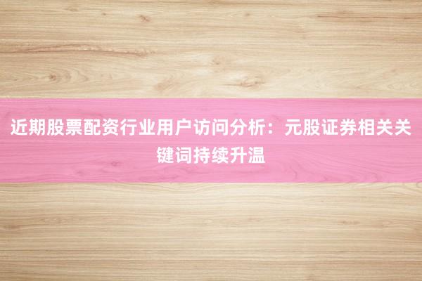 近期股票配资行业用户访问分析:元股证券相关关键词持续升温